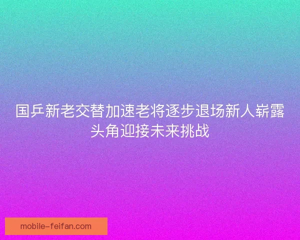 国乒新老交替加速老将逐步退场新人崭露头角迎接未来挑战